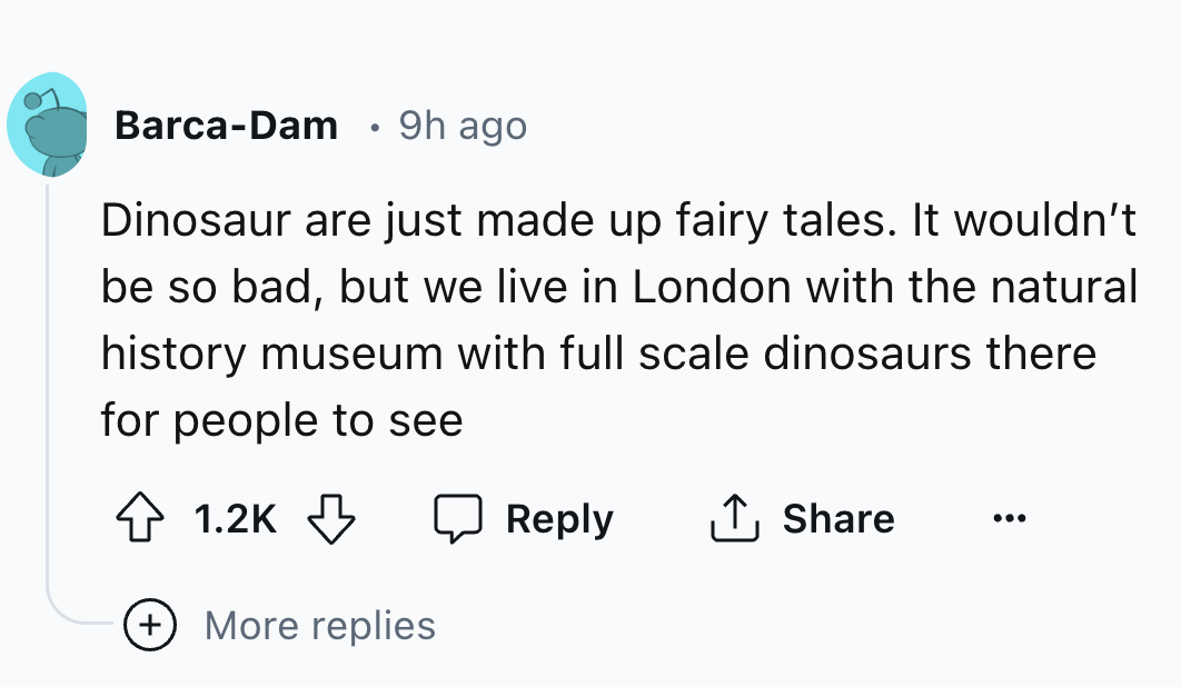 number - BarcaDam 9h ago . Dinosaur are just made up fairy tales. It wouldn't be so bad, but we live in London with the natural history museum with full scale dinosaurs there for people to see ... More replies